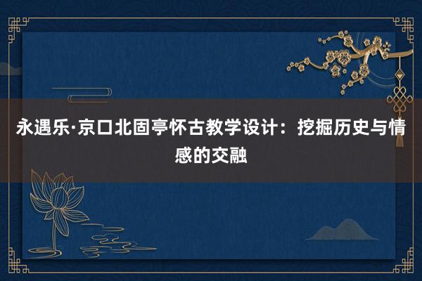 永遇乐·京口北固亭怀古教学设计：挖掘历史与情感的交融