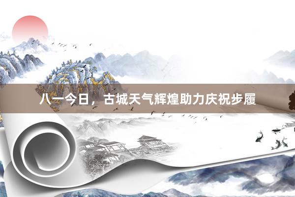 八一今日，古城天气辉煌助力庆祝步履