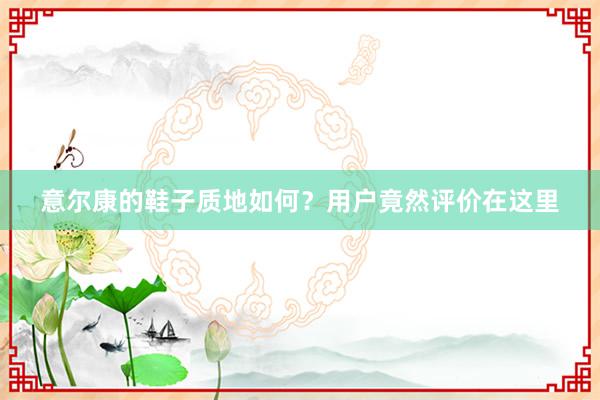 意尔康的鞋子质地如何？用户竟然评价在这里