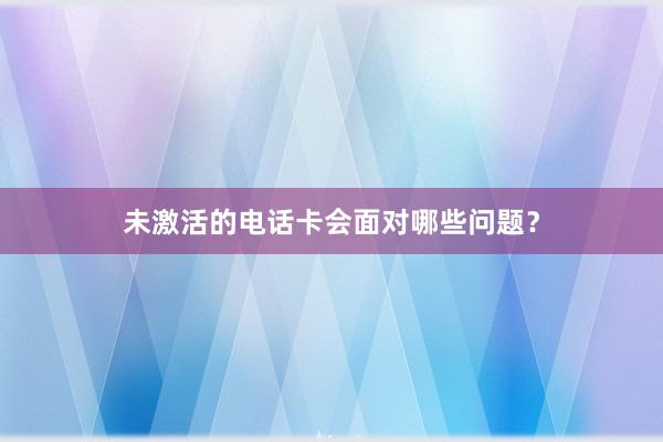 未激活的电话卡会面对哪些问题？